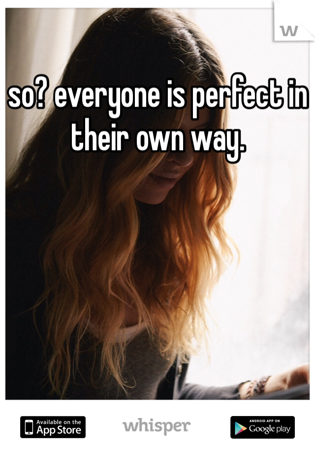 so? everyone is perfect in their own way. 