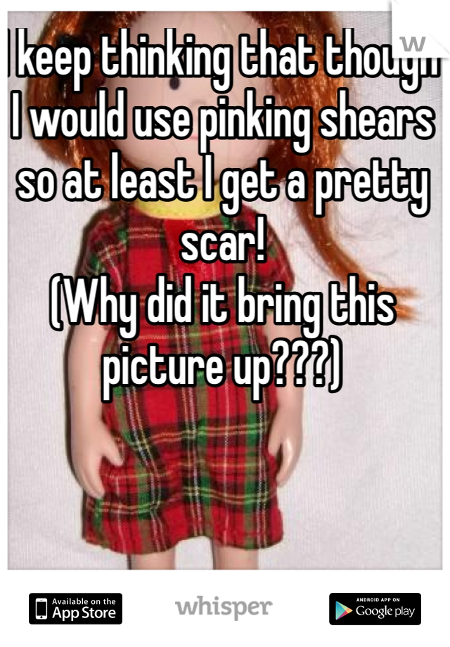 I keep thinking that though I would use pinking shears so at least I get a pretty scar!
(Why did it bring this picture up???)