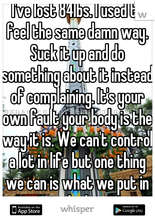 I've lost 84lbs. I used to feel the same damn way. Suck it up and do something about it instead of complaining. It's your own fault your body is the way it is. We can't control a lot in life but one thing we can is what we put in our bodies. 