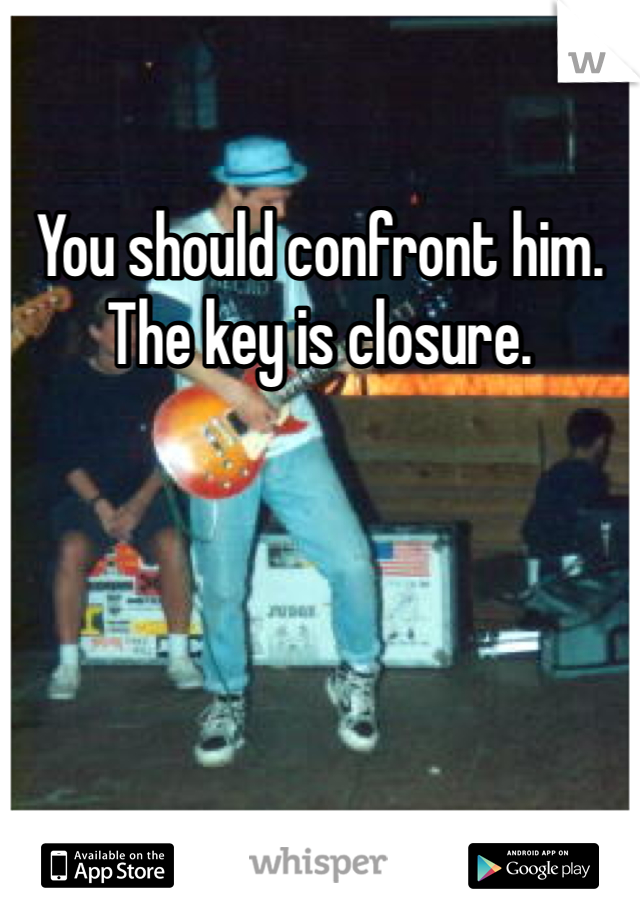 You should confront him. The key is closure. 