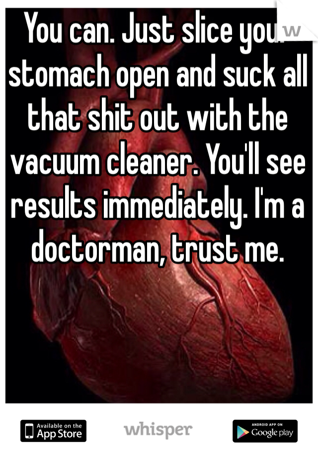 You can. Just slice your stomach open and suck all that shit out with the vacuum cleaner. You'll see results immediately. I'm a doctorman, trust me. 