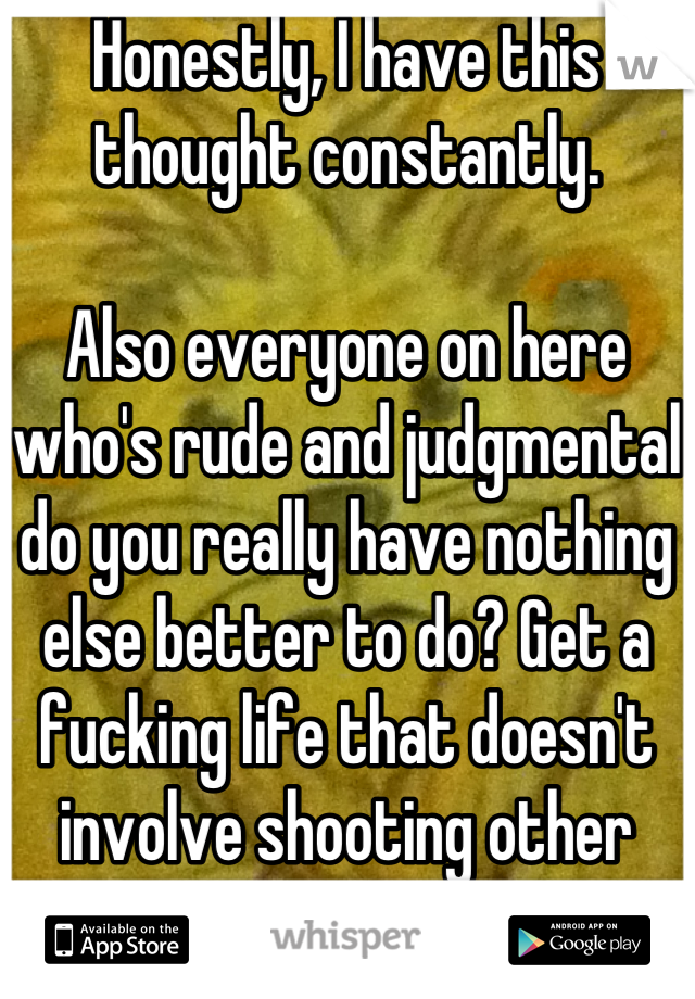 Honestly, I have this thought constantly. 

Also everyone on here who's rude and judgmental do you really have nothing else better to do? Get a fucking life that doesn't involve shooting other people down, losers. 