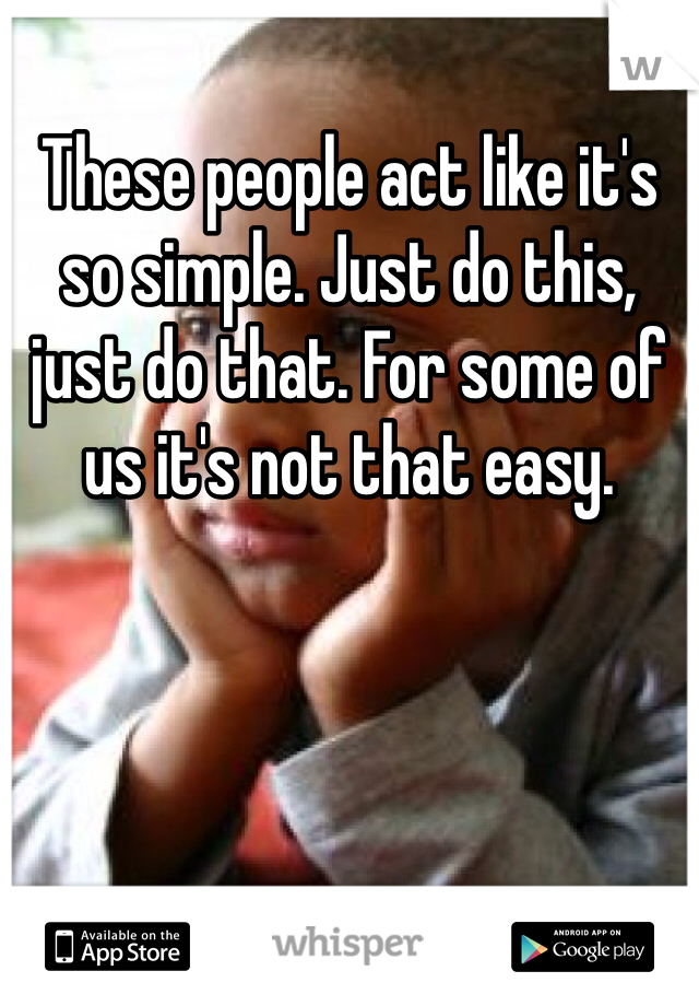 These people act like it's so simple. Just do this, just do that. For some of us it's not that easy. 