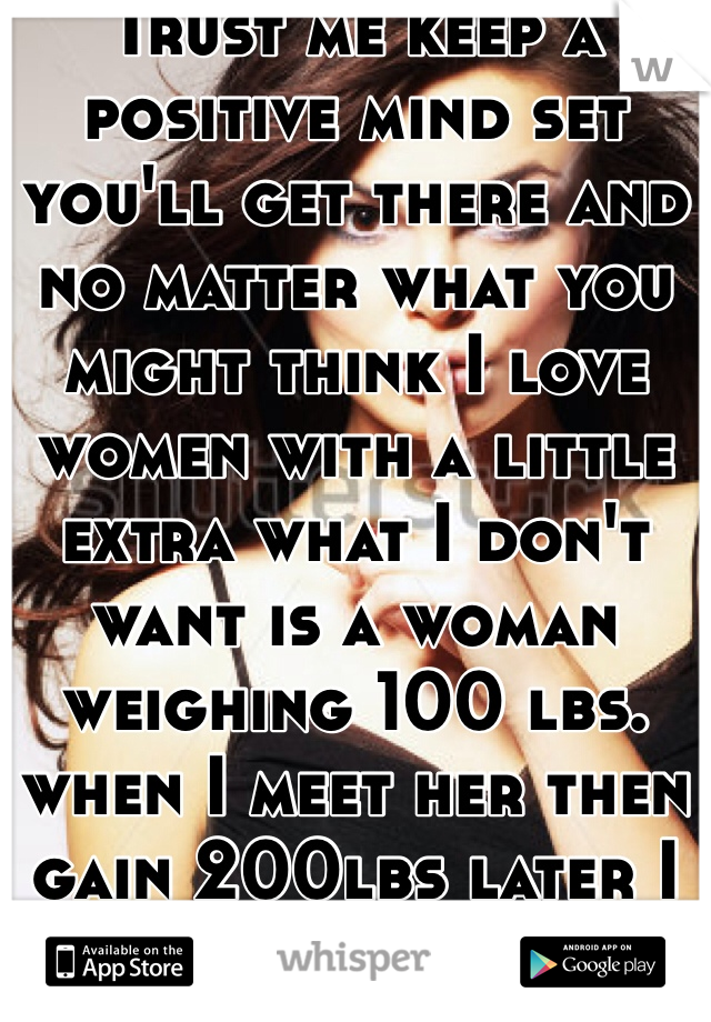 Trust me keep a positive mind set you'll get there and no matter what you might think I love women with a little extra what I don't want is a woman weighing 100 lbs. when I meet her then gain 200lbs later I rather you be who you are from start to finish 😉