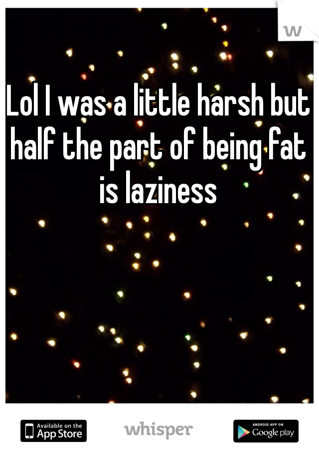 Lol I was a little harsh but half the part of being fat is laziness