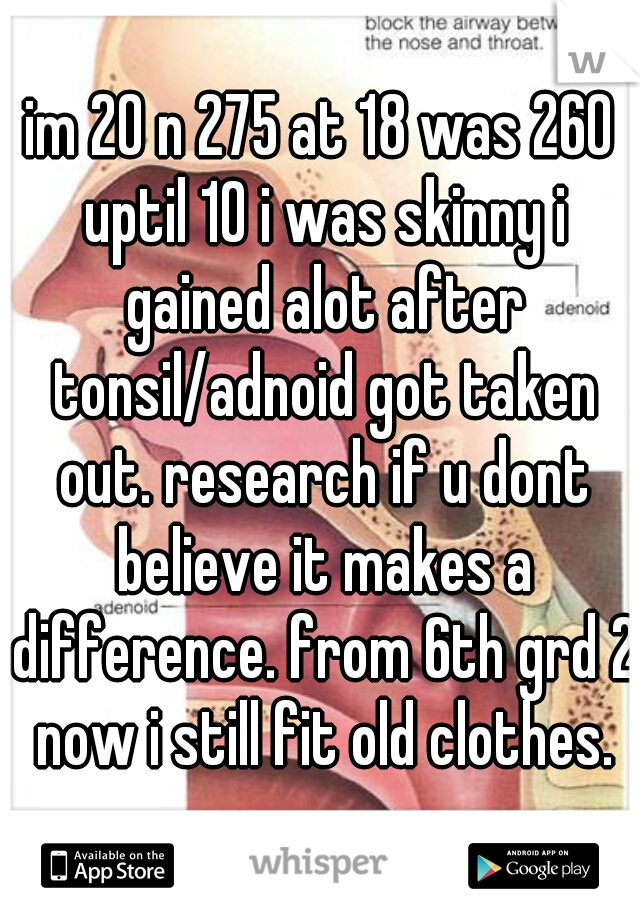 im 20 n 275 at 18 was 260 uptil 10 i was skinny i gained alot after tonsil/adnoid got taken out. research if u dont believe it makes a difference. from 6th grd 2 now i still fit old clothes.