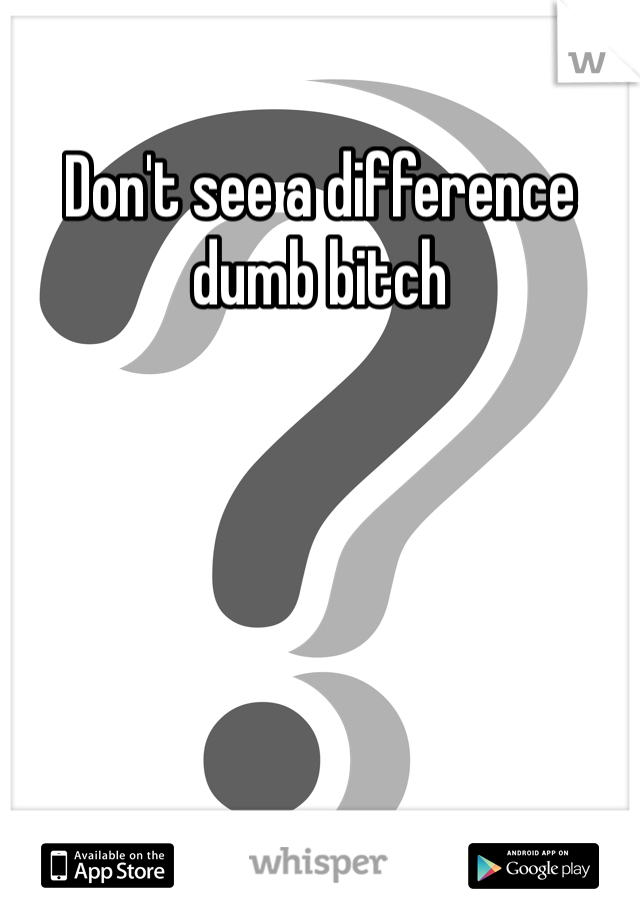 Don't see a difference dumb bitch