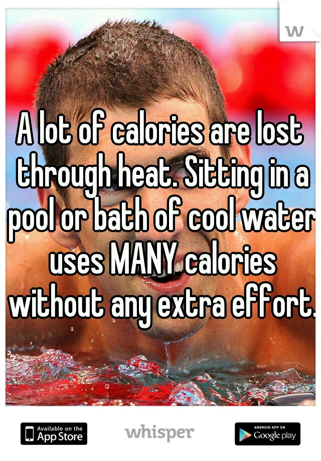 A lot of calories are lost through heat. Sitting in a pool or bath of cool water uses MANY calories without any extra effort.  