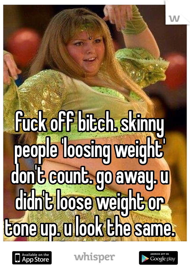 fuck off bitch. skinny people 'loosing weight' don't count. go away. u didn't loose weight or tone up. u look the same. fuck off!