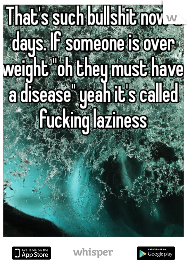 That's such bullshit now a days. If someone is over weight "oh they must have a disease" yeah it's called fucking laziness 