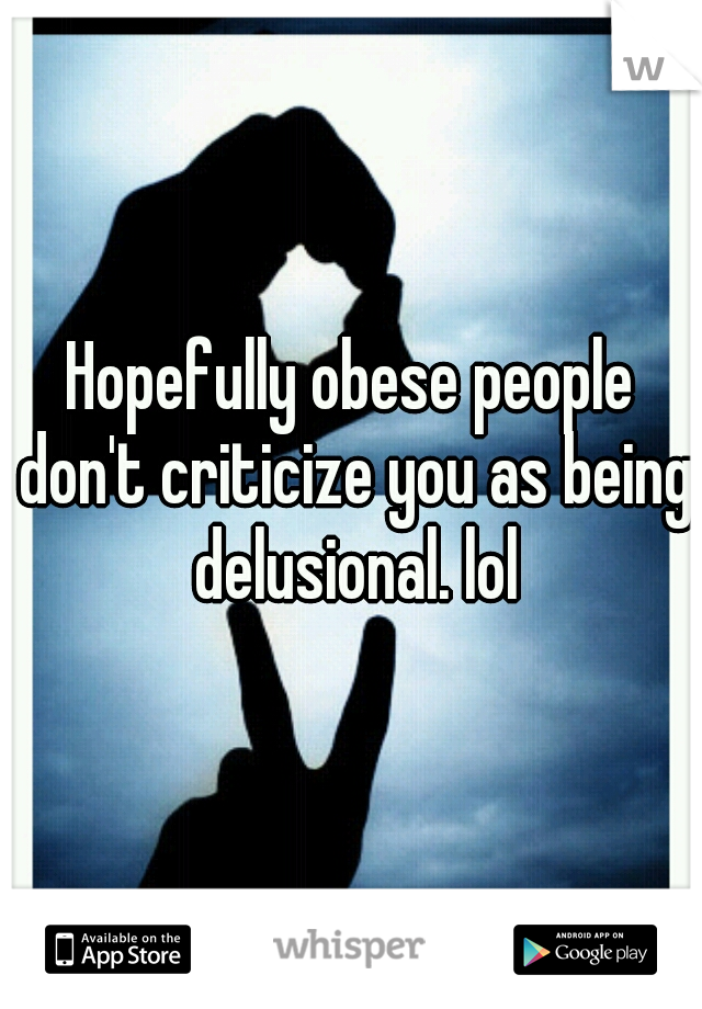 Hopefully obese people don't criticize you as being delusional. lol