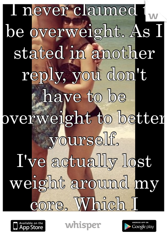 I never claimed to be overweight. As I stated in another reply, you don't have to be overweight to better yourself. 
I've actually lost weight around my core. Which I wanted. Thanks though. 