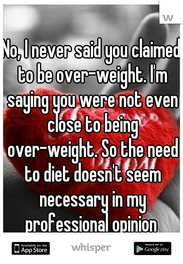 No, I never said you claimed to be over-weight. I'm saying you were not even close to being over-weight. So the need to diet doesn't seem necessary in my professional opinion 