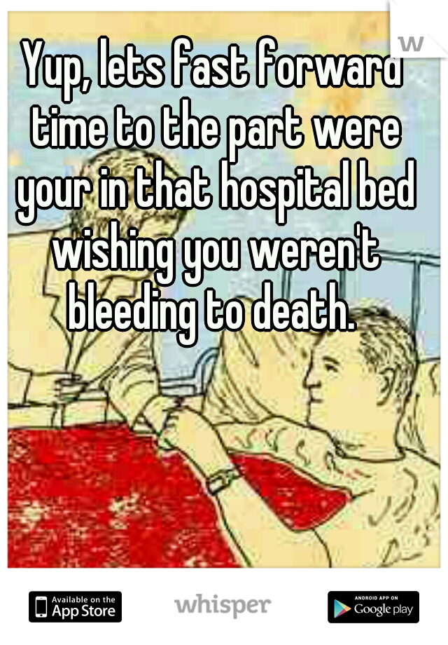 Yup, lets fast forward time to the part were your in that hospital bed wishing you weren't bleeding to death. 