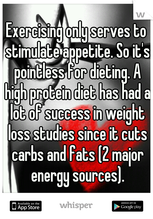 Exercising only serves to stimulate appetite. So it's pointless for dieting. A high protein diet has had a lot of success in weight loss studies since it cuts carbs and fats (2 major energy sources).