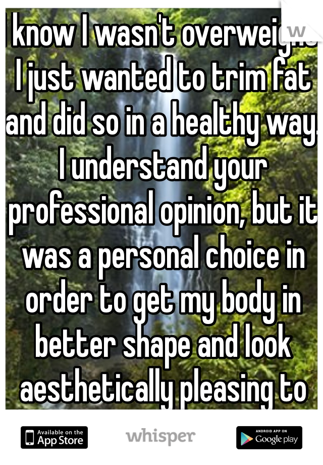 I know I wasn't overweight. I just wanted to trim fat and did so in a healthy way. 
I understand your professional opinion, but it was a personal choice in order to get my body in better shape and look aesthetically pleasing to me. 