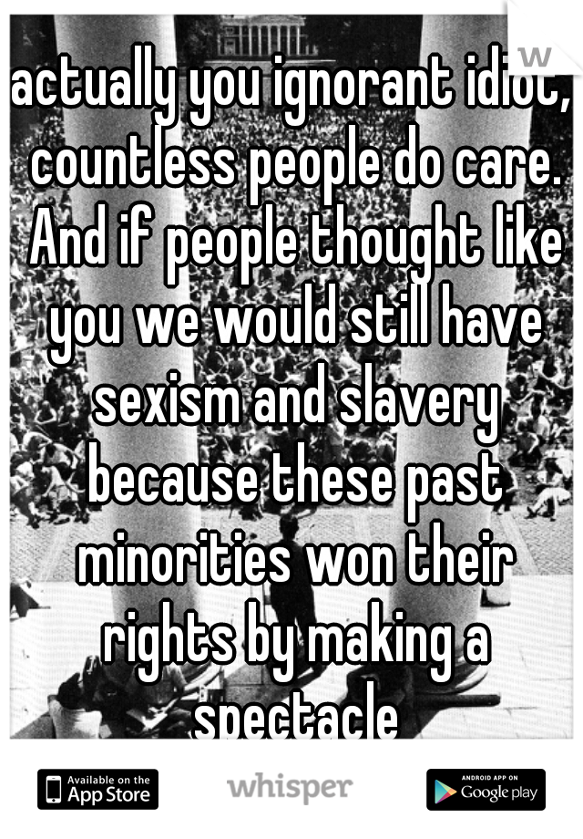 actually you ignorant idiot, countless people do care. And if people thought like you we would still have sexism and slavery because these past minorities won their rights by making a spectacle