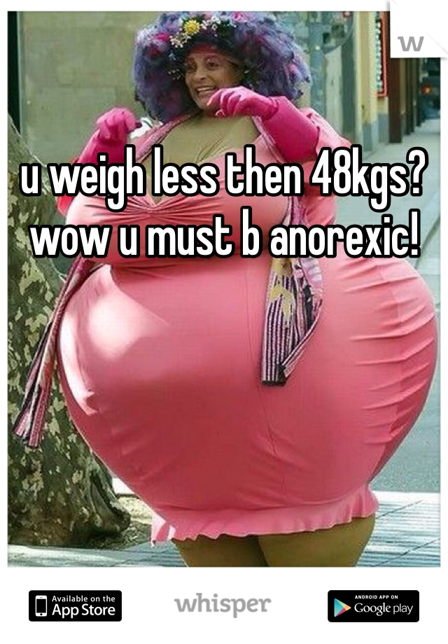 u weigh less then 48kgs? wow u must b anorexic!