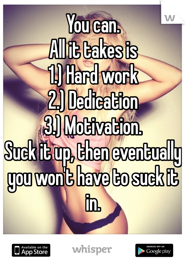 You can. 
All it takes is
1.) Hard work
2.) Dedication 
3.) Motivation. 
Suck it up, then eventually you won't have to suck it in. 
