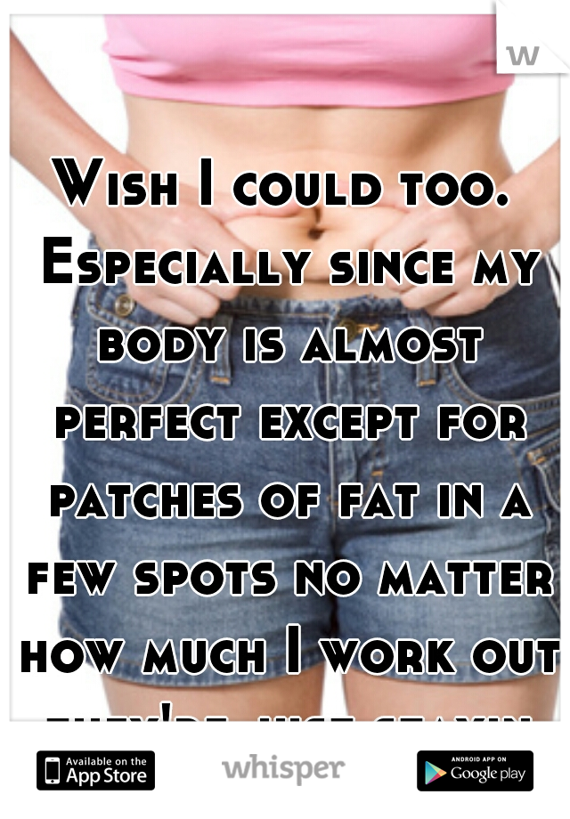 Wish I could too. Especially since my body is almost perfect except for patches of fat in a few spots no matter how much I work out they're just stayin