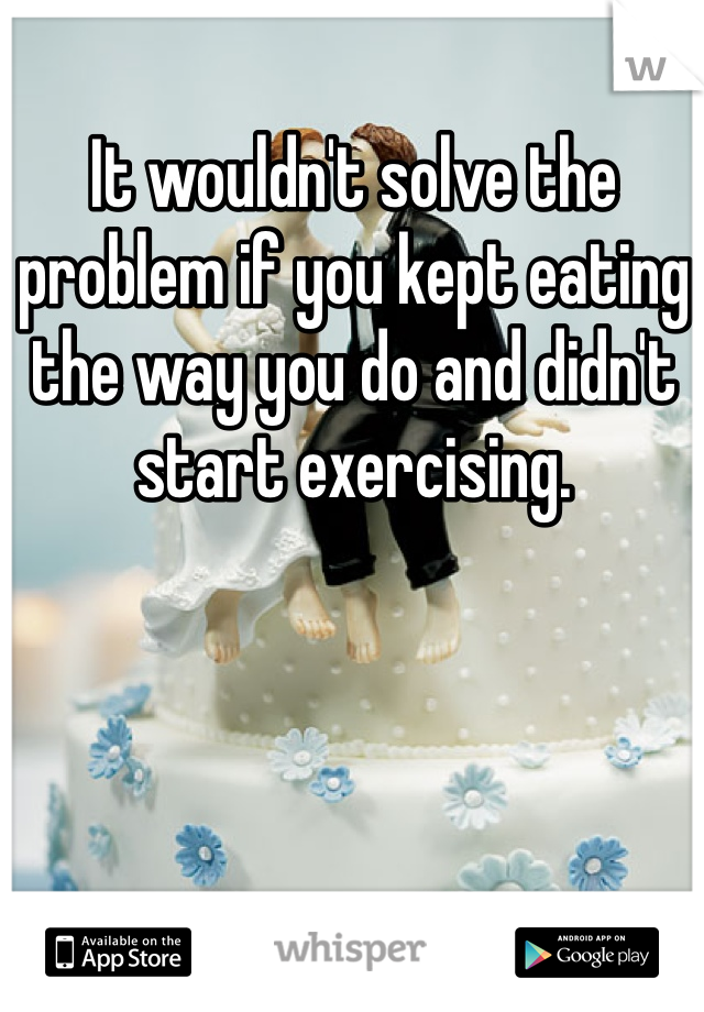 It wouldn't solve the problem if you kept eating the way you do and didn't start exercising. 