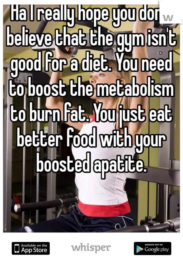 Ha I really hope you don't believe that the gym isn't good for a diet. You need to boost the metabolism to burn fat. You just eat better food with your boosted apatite. 