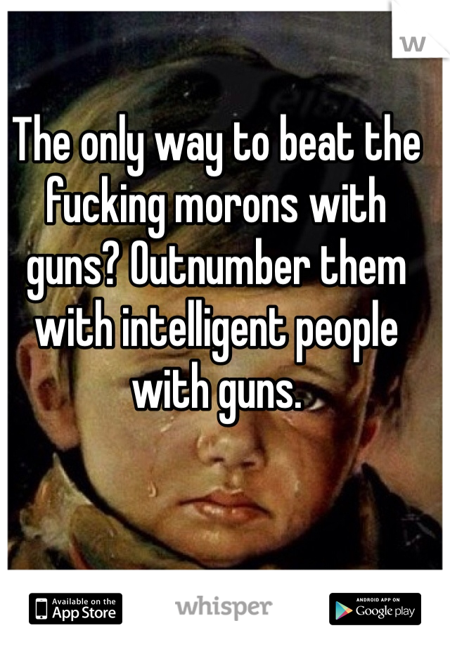 The only way to beat the fucking morons with guns? Outnumber them with intelligent people with guns. 