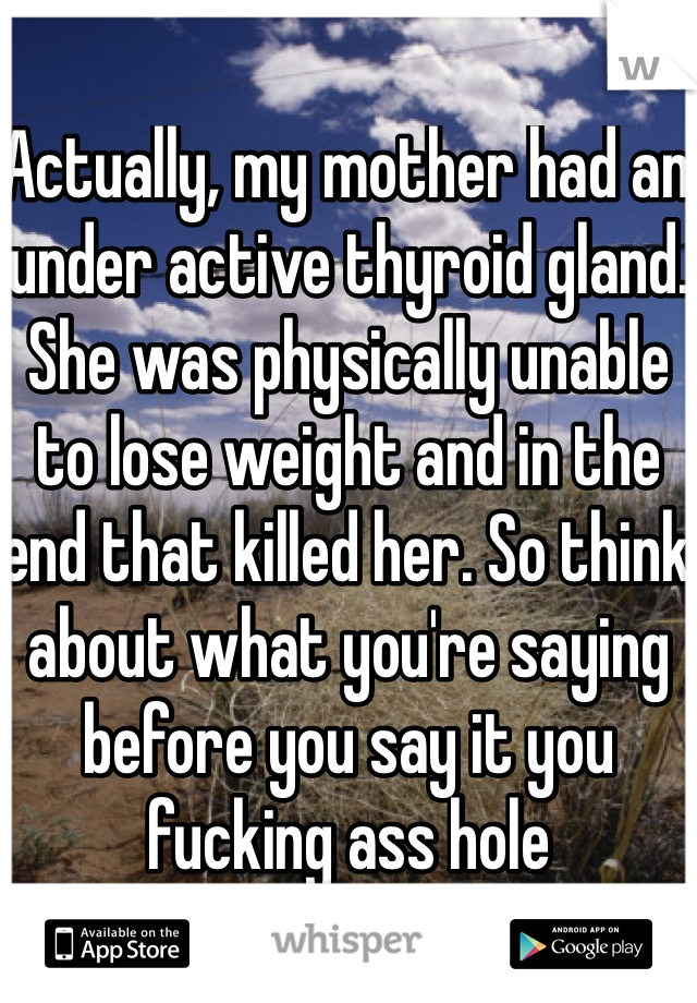 Actually, my mother had an under active thyroid gland. She was physically unable to lose weight and in the end that killed her. So think about what you're saying before you say it you fucking ass hole 