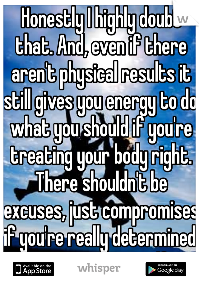 Honestly I highly doubt that. And, even if there aren't physical results it still gives you energy to do what you should if you're treating your body right. There shouldn't be excuses, just compromises if you're really determined to change yourself. 