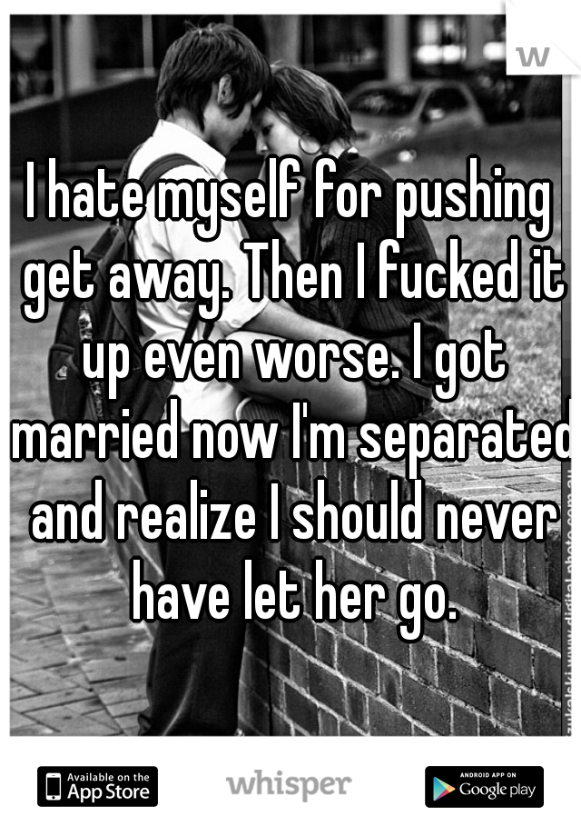 I hate myself for pushing get away. Then I fucked it up even worse. I got married now I'm separated and realize I should never have let her go.