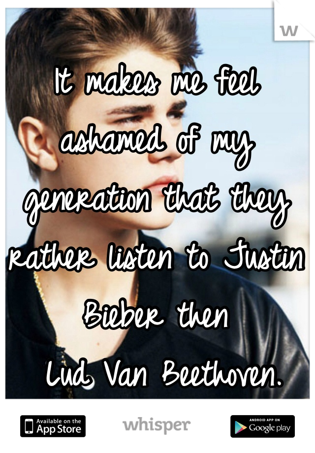 It makes me feel ashamed of my generation that they rather listen to Justin Bieber then
 Lud Van Beethoven.  