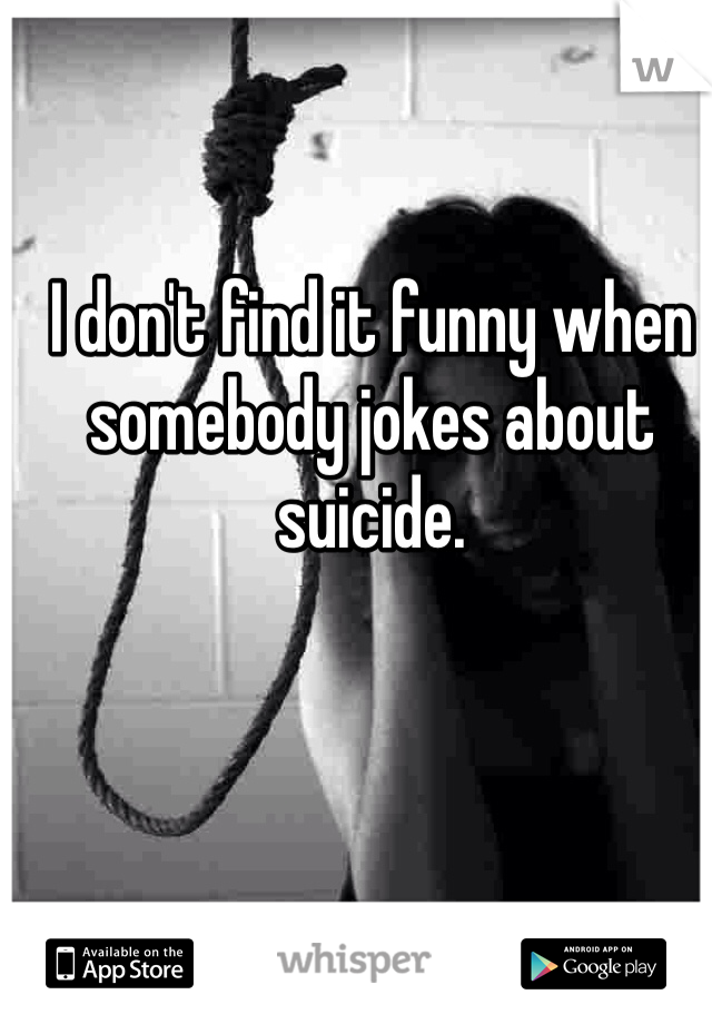 I don't find it funny when somebody jokes about suicide.