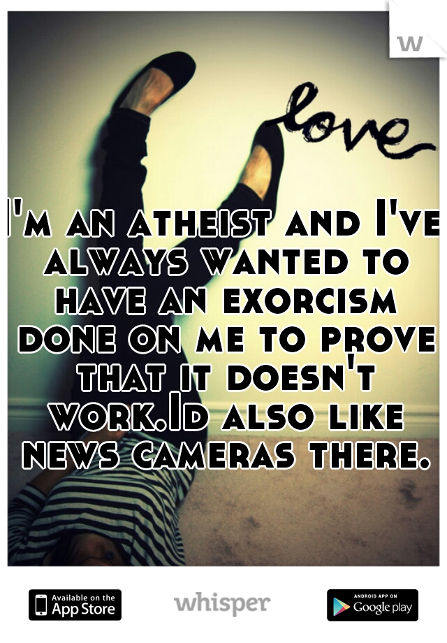 I'm an atheist and I've always wanted to have an exorcism done on me to prove that it doesn't work.Id also like news cameras there.