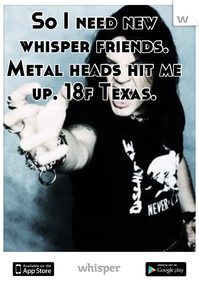 So I need new whisper friends. Metal heads hit me up. 18f Texas.