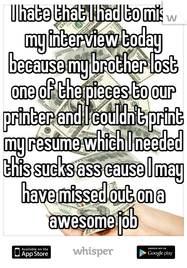 I hate that I had to miss my interview today because my brother lost one of the pieces to our printer and I couldn't print my resume which I needed this sucks ass cause I may have missed out on a awesome job