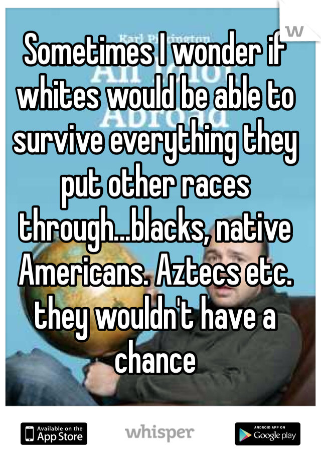 Sometimes I wonder if whites would be able to survive everything they put other races through...blacks, native Americans. Aztecs etc. they wouldn't have a chance
