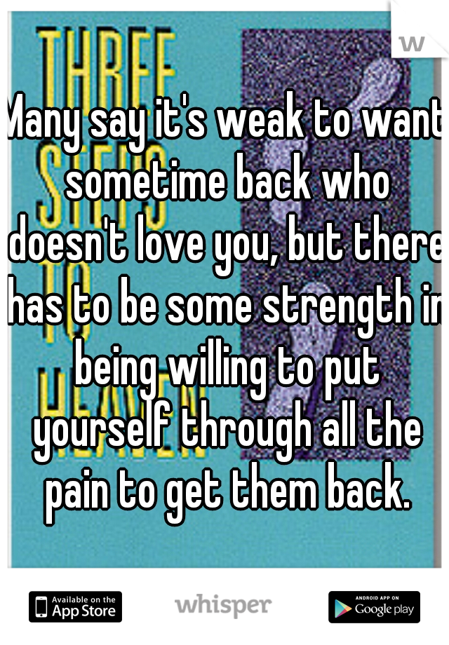 Many say it's weak to want sometime back who doesn't love you, but there has to be some strength in being willing to put yourself through all the pain to get them back.