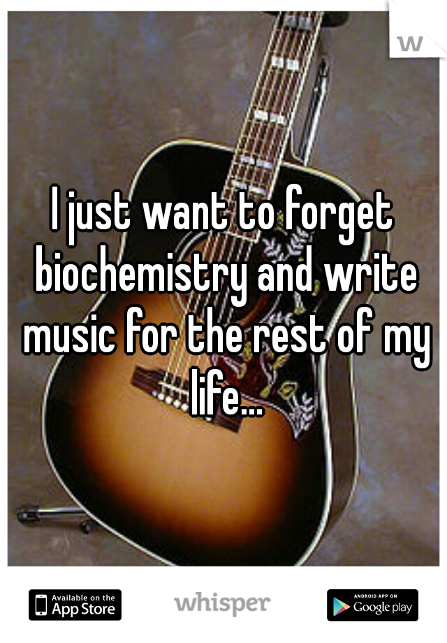 I just want to forget biochemistry and write music for the rest of my life...