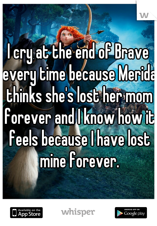 I cry at the end of Brave every time because Merida thinks she's lost her mom forever and I know how it feels because I have lost mine forever.