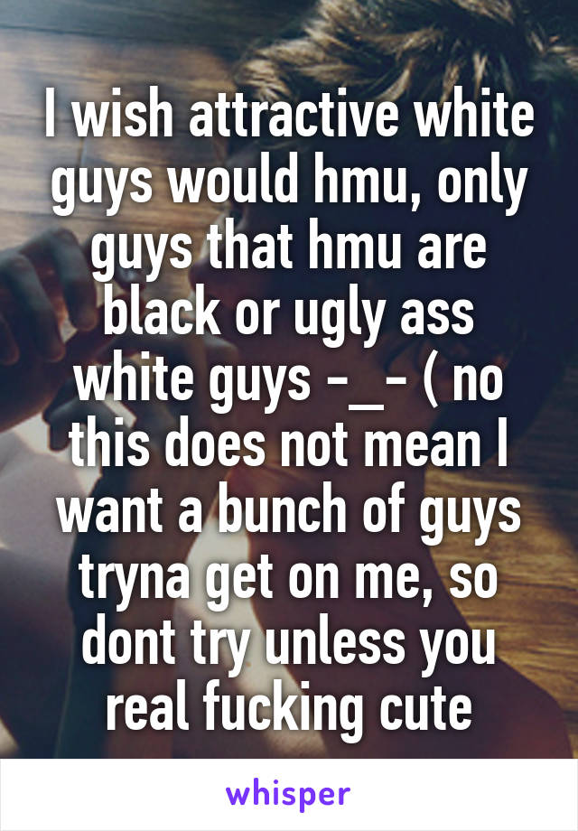 I wish attractive white guys would hmu, only guys that hmu are black or ugly ass white guys -_- ( no this does not mean I want a bunch of guys tryna get on me, so dont try unless you real fucking cute
