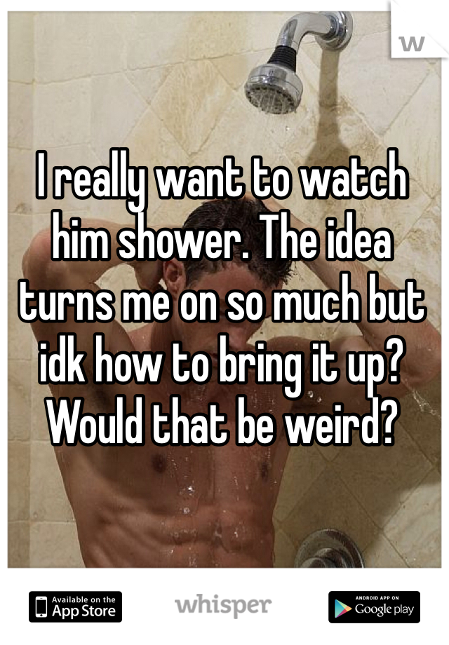 I really want to watch him shower. The idea turns me on so much but idk how to bring it up? Would that be weird?
