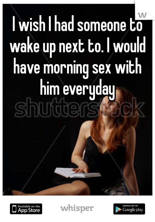 I wish I had someone to wake up next to. I would have morning sex with him everyday 
