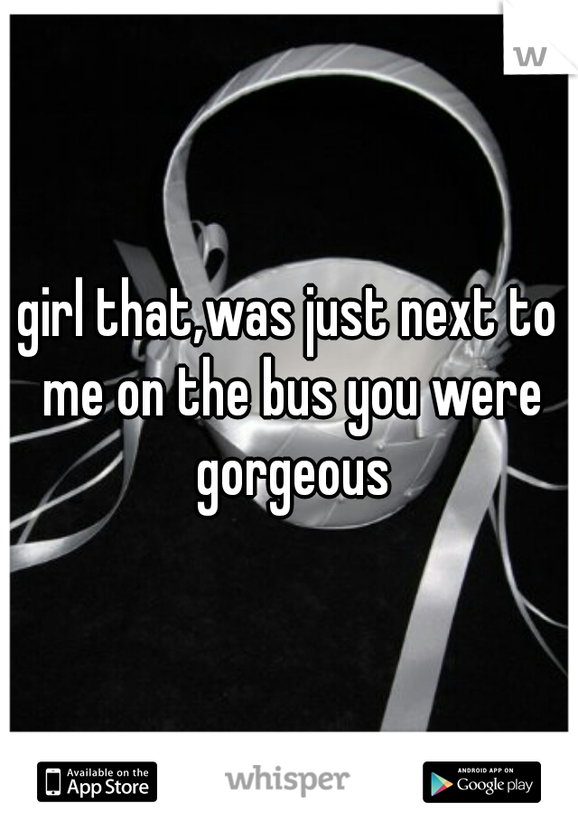 girl that,was just next to me on the bus you were gorgeous