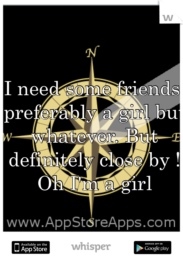 I need some friends, preferably a girl but whatever. But definitely close by ! Oh I'm a girl
