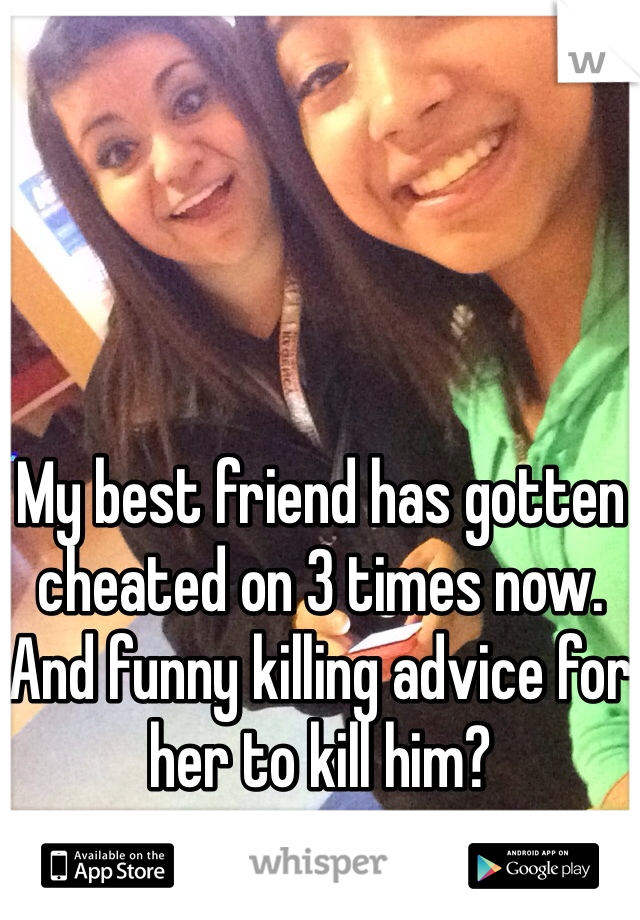 My best friend has gotten cheated on 3 times now. 
And funny killing advice for her to kill him?