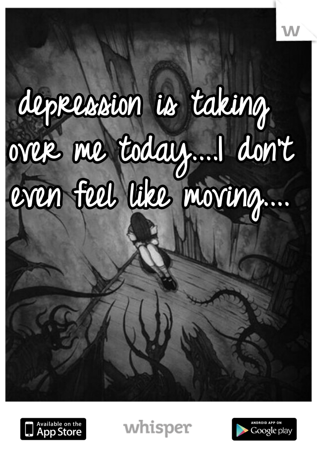 depression is taking over me today....I don't even feel like moving....