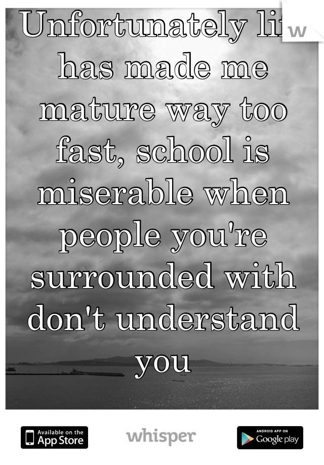 Unfortunately life has made me mature way too fast, school is miserable when people you're surrounded with don't understand you