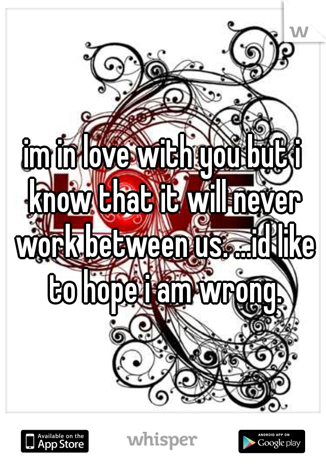 im in love with you but i know that it will never work between us. ...id like to hope i am wrong.
