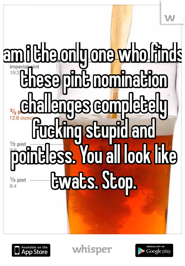 am i the only one who finds these pint nomination challenges completely fucking stupid and pointless. You all look like twats. Stop. 