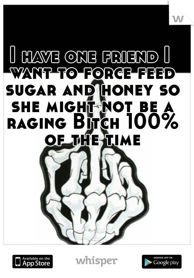 I have one friend I want to force feed sugar and honey so she might not be a raging Bitch 100% of the time